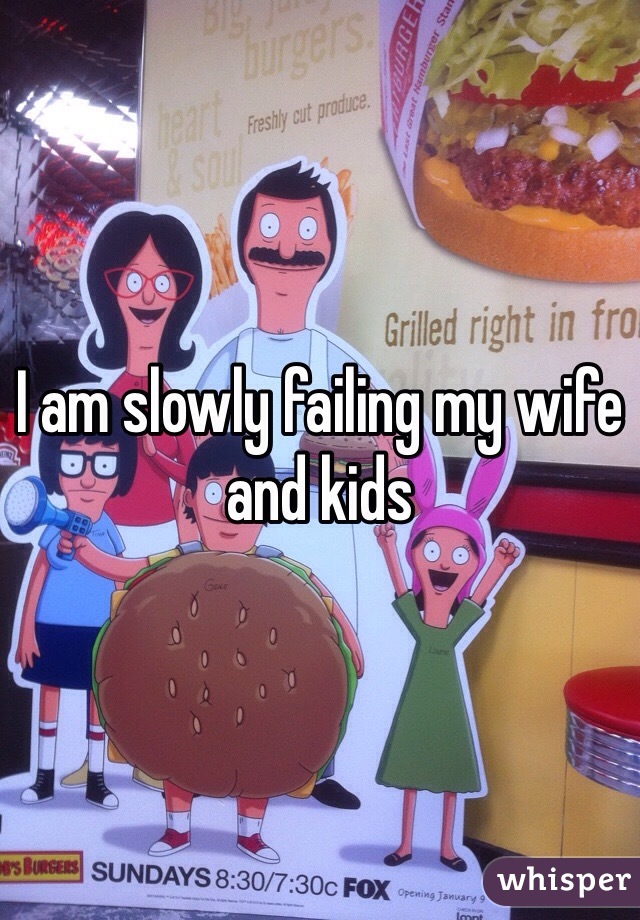 I am slowly failing my wife and kids
