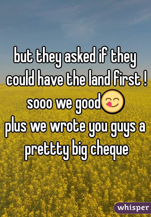 but they asked if they could have the land first ! sooo we good😋  
plus we wrote you guys a prettty big cheque