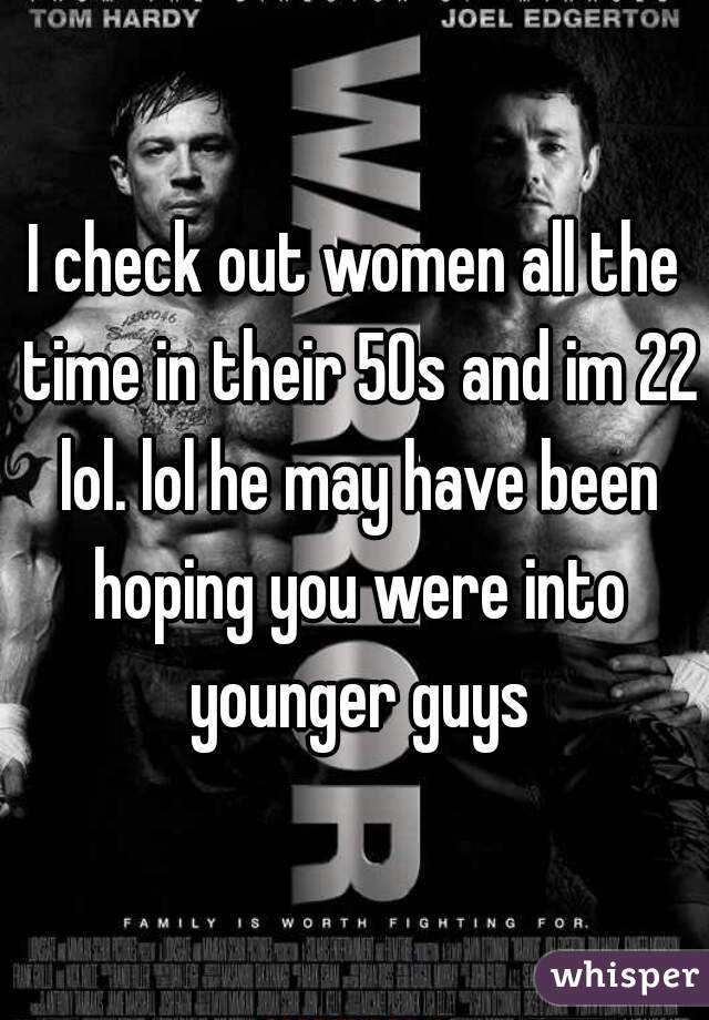 I check out women all the time in their 50s and im 22 lol. lol he may have been hoping you were into younger guys