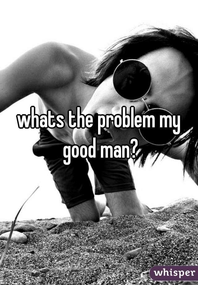 whats the problem my good man?