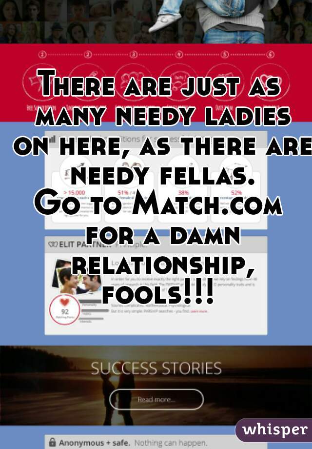There are just as many needy ladies on here, as there are needy fellas.
Go to Match.com for a damn relationship, fools!!! 