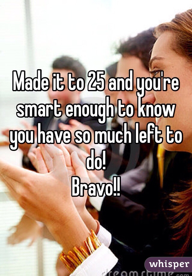 Made it to 25 and you're smart enough to know you have so much left to do!
Bravo!!