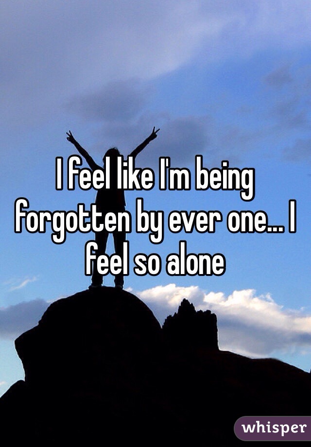I feel like I'm being forgotten by ever one... I feel so alone