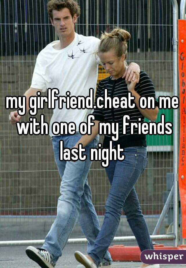my girlfriend.cheat on me with one of my friends last night 
 