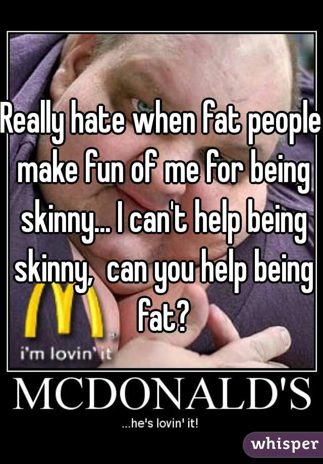 Really hate when fat people make fun of me for being skinny... I can't help being skinny,  can you help being fat?