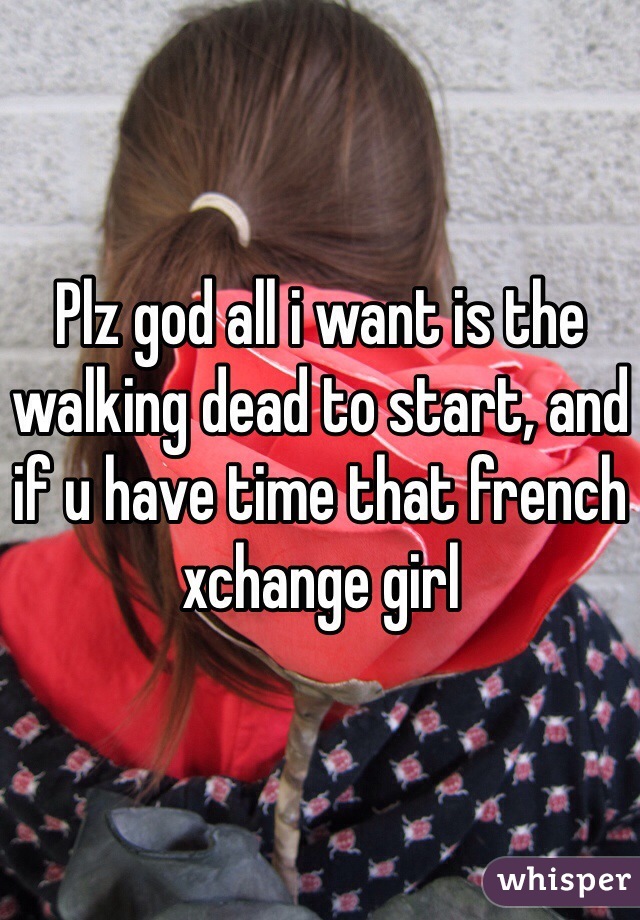 Plz god all i want is the walking dead to start, and if u have time that french xchange girl