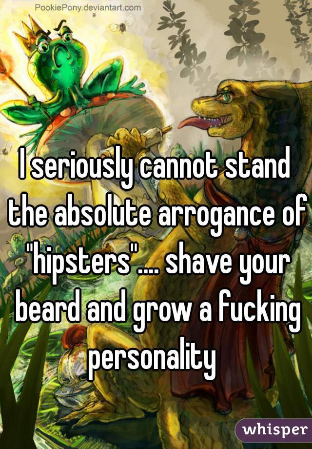 I seriously cannot stand the absolute arrogance of "hipsters".... shave your beard and grow a fucking personality  