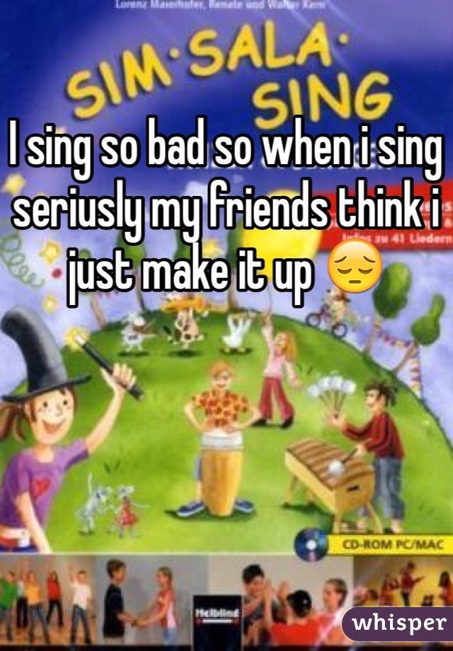 I sing so bad so when i sing seriusly my friends think i just make it up 😔