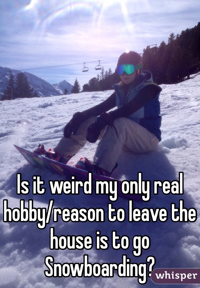Is it weird my only real hobby/reason to leave the house is to go
Snowboarding?
