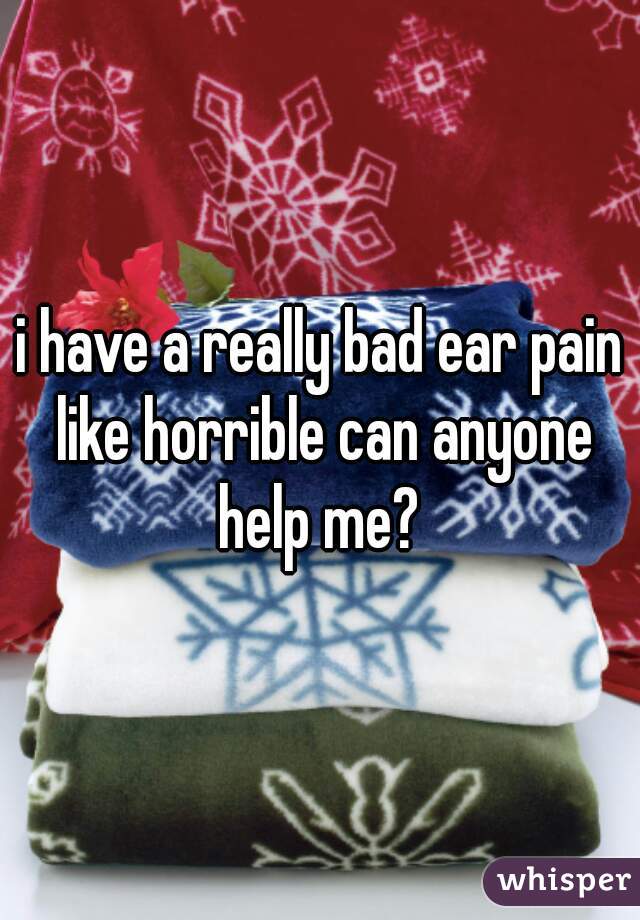 i have a really bad ear pain like horrible can anyone help me? 
