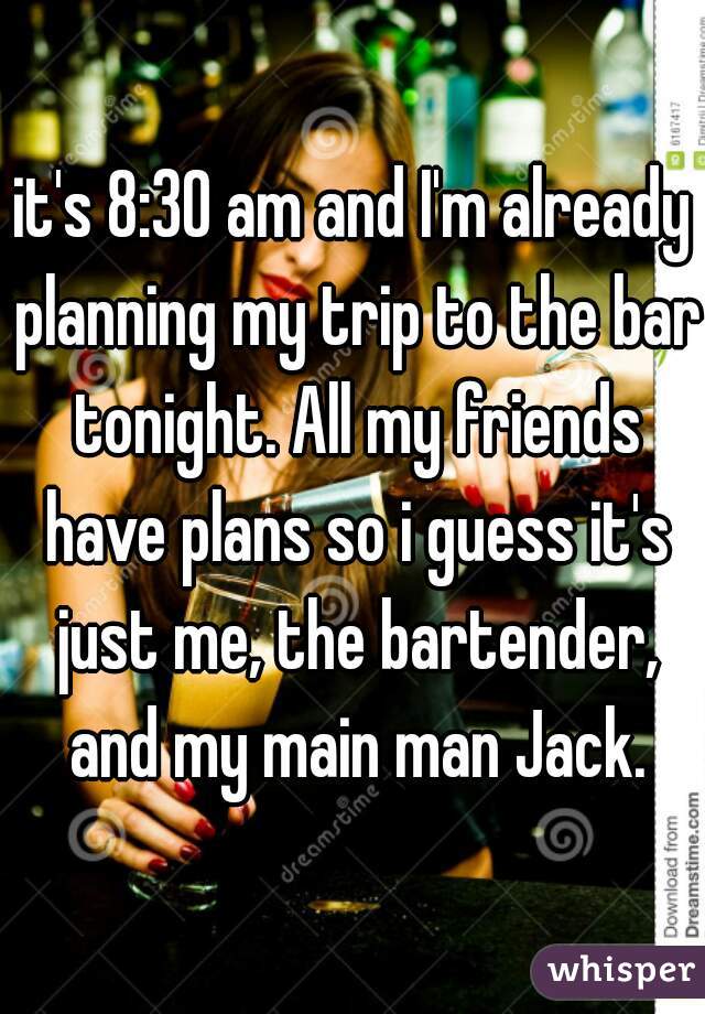 it's 8:30 am and I'm already planning my trip to the bar tonight. All my friends have plans so i guess it's just me, the bartender, and my main man Jack.