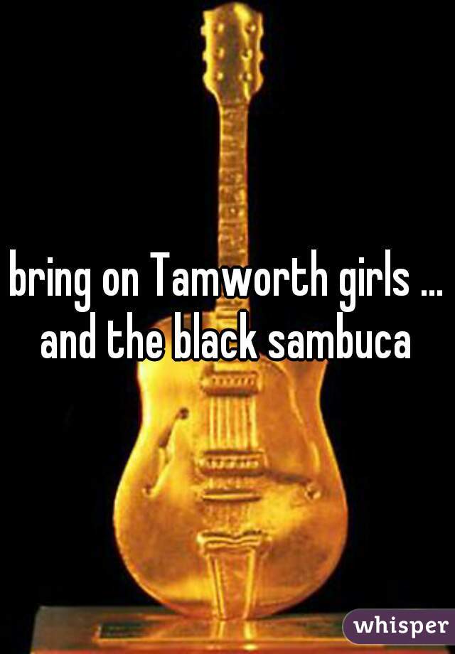 bring on Tamworth girls ... and the black sambuca 