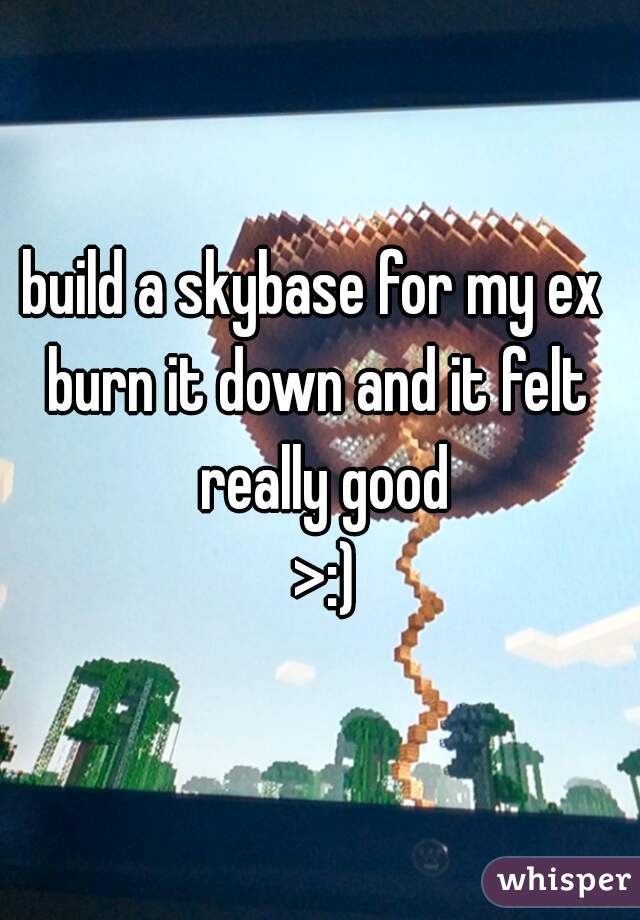 build a skybase for my ex 
burn it down and it felt really good
 >:)