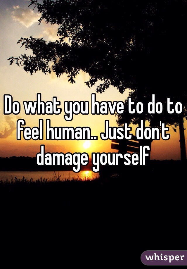 Do what you have to do to feel human.. Just don't damage yourself