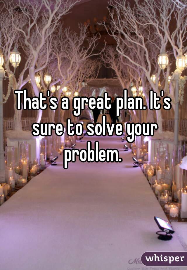 That's a great plan. It's sure to solve your problem. 