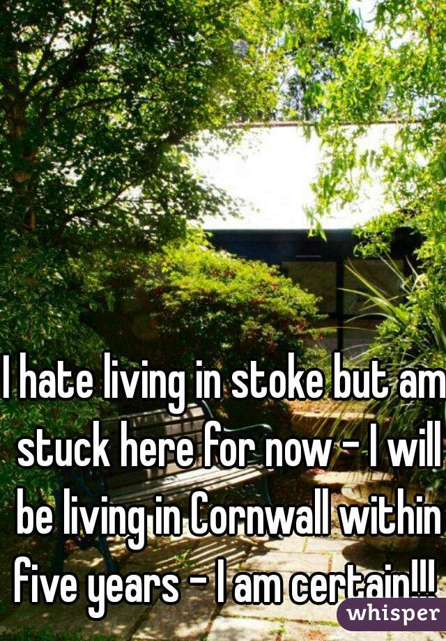 I hate living in stoke but am stuck here for now - I will be living in Cornwall within five years - I am certain!!!  