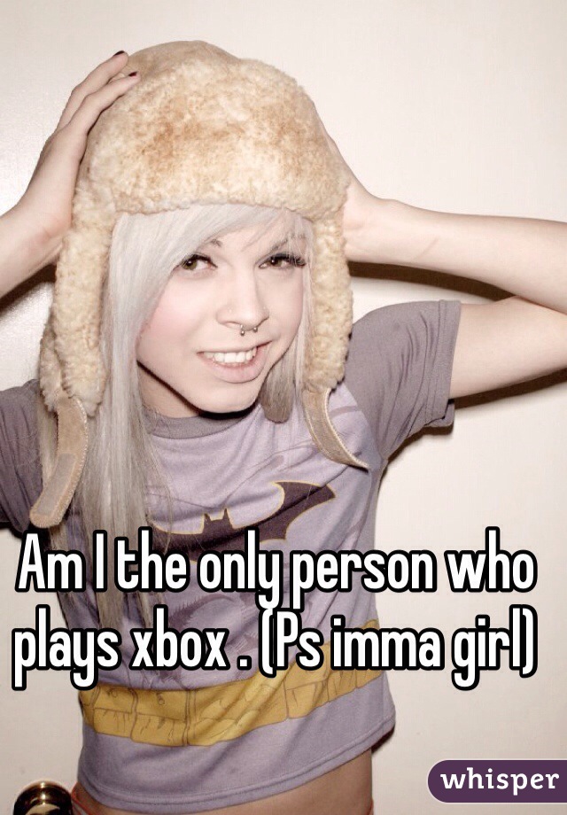 Am I the only person who plays xbox . (Ps imma girl)