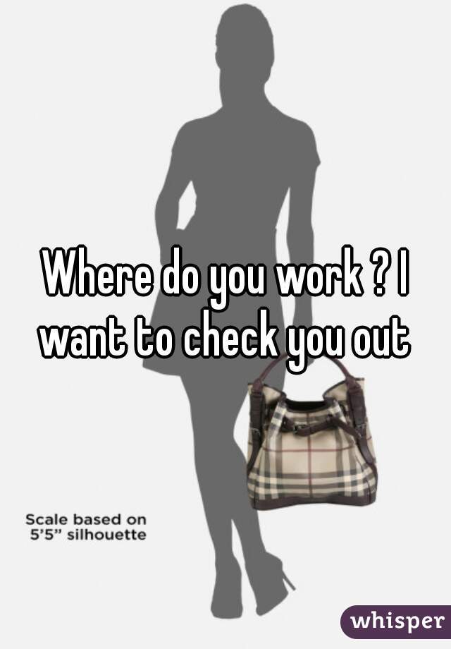 Where do you work ? I want to check you out 
