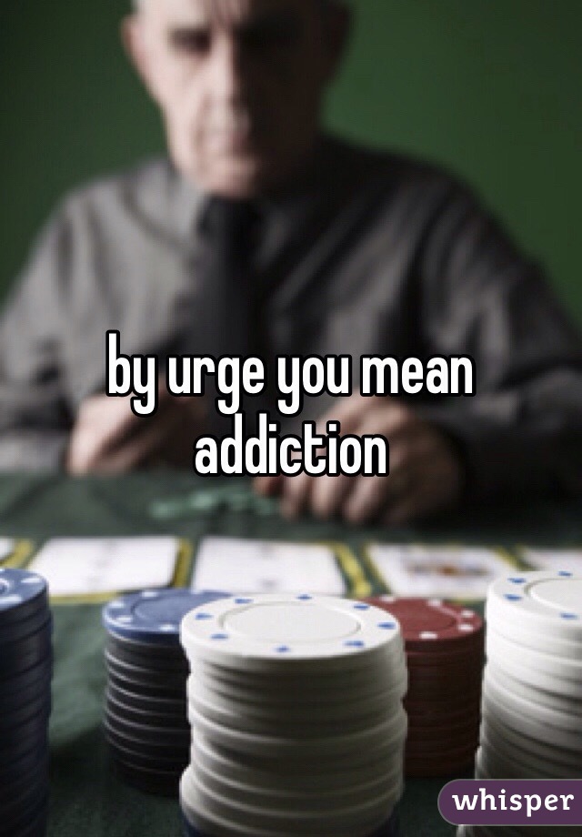 by urge you mean addiction
