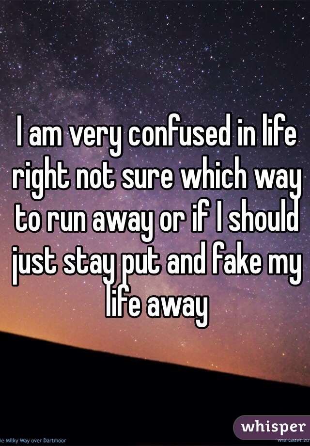 I am very confused in life right not sure which way to run away or if I should just stay put and fake my life away 