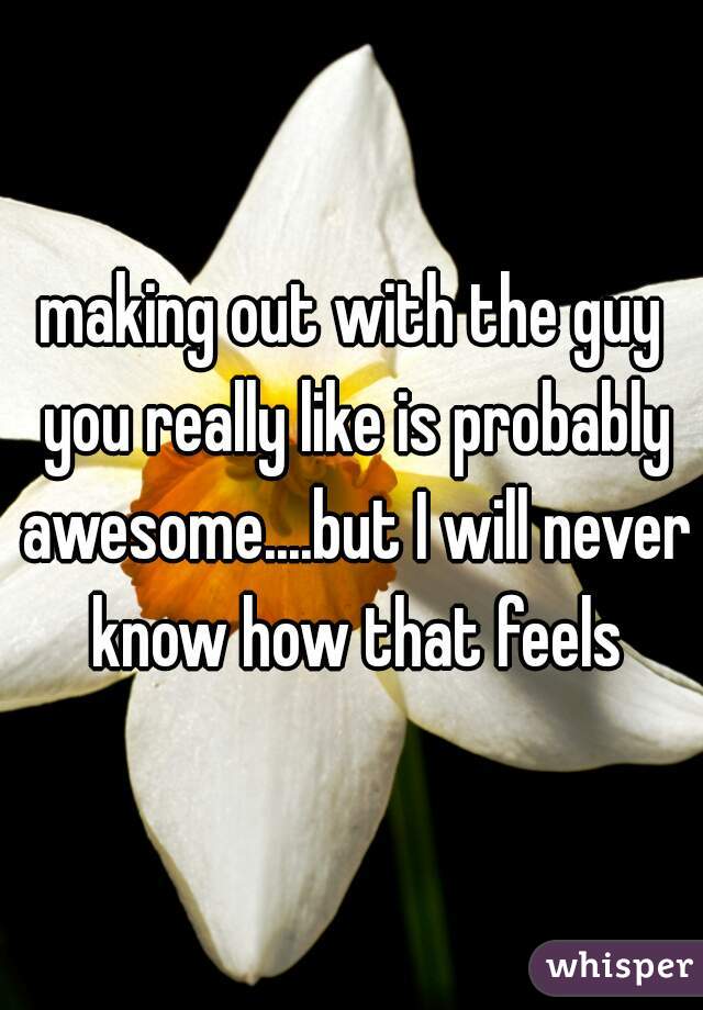 making out with the guy you really like is probably awesome....but I will never know how that feels