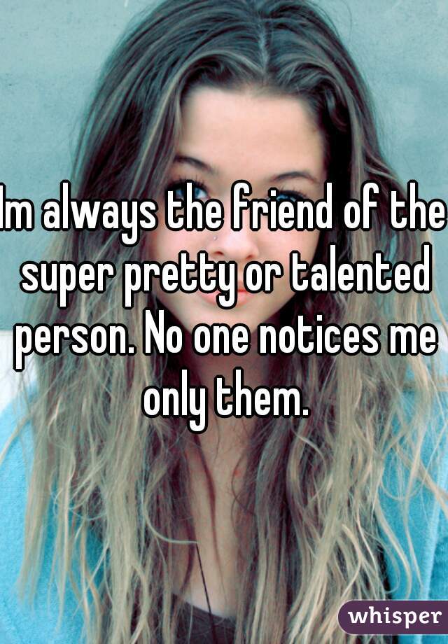 Im always the friend of the super pretty or talented person. No one notices me only them.