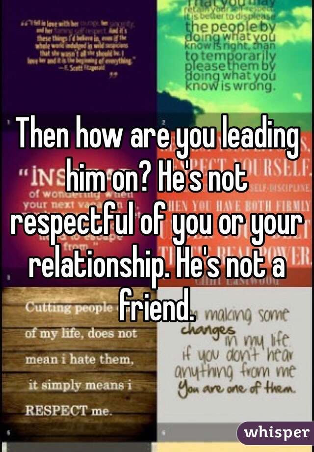 Then how are you leading him on? He's not respectful of you or your relationship. He's not a friend. 