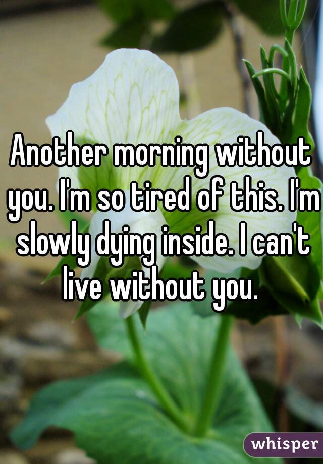 Another morning without you. I'm so tired of this. I'm slowly dying inside. I can't live without you. 
