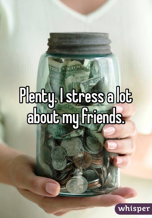 Plenty. I stress a lot about my friends.
