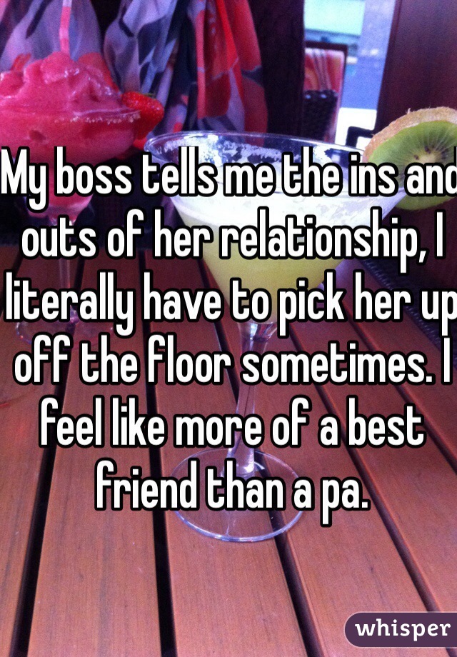 My boss tells me the ins and outs of her relationship, I literally have to pick her up off the floor sometimes. I feel like more of a best friend than a pa. 