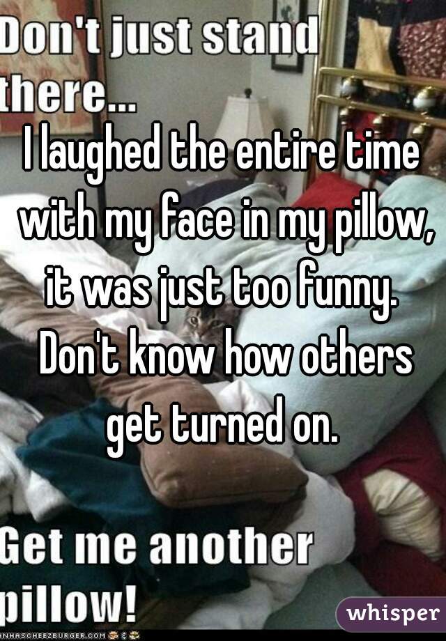 I laughed the entire time with my face in my pillow, it was just too funny.  Don't know how others get turned on. 