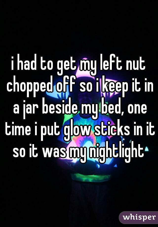 i had to get my left nut chopped off so i keep it in a jar beside my bed, one time i put glow sticks in it so it was my nightlight 
