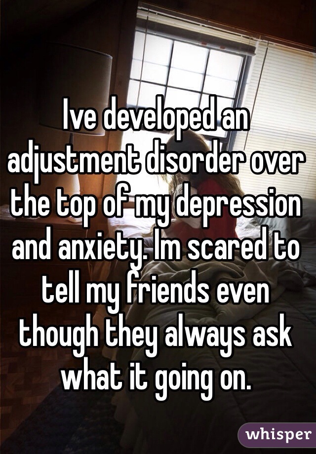 Ive developed an adjustment disorder over the top of my depression and anxiety. Im scared to tell my friends even though they always ask what it going on.
