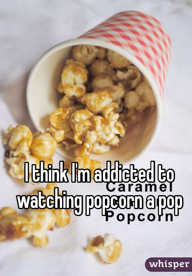 I think I'm addicted to watching popcorn a pop