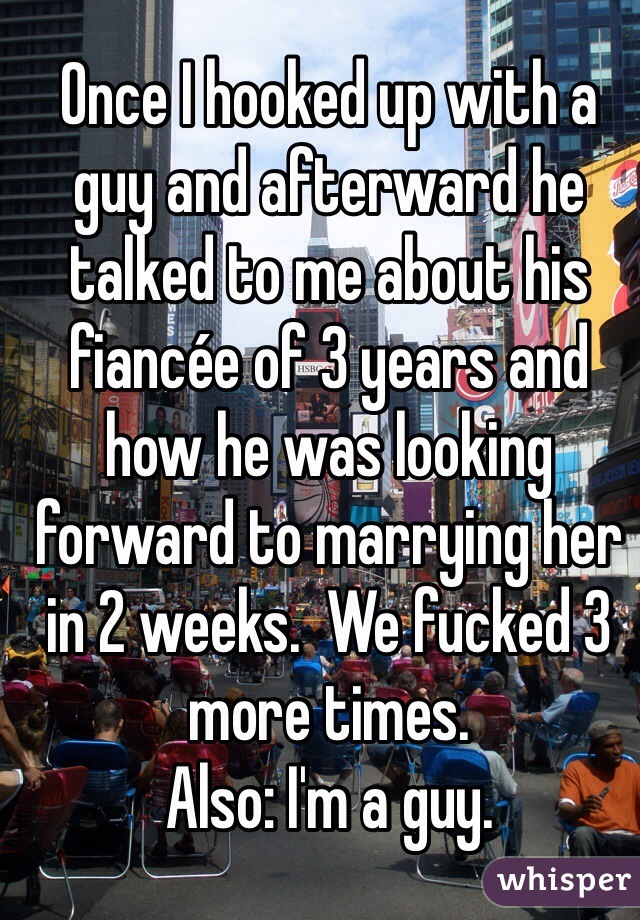 Once I hooked up with a guy and afterward he talked to me about his fiancée of 3 years and how he was looking forward to marrying her in 2 weeks.  We fucked 3 more times. 
Also: I'm a guy.