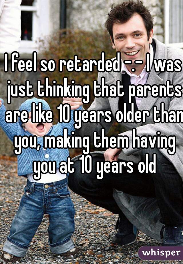 I feel so retarded -.- I was just thinking that parents are like 10 years older than you, making them having you at 10 years old