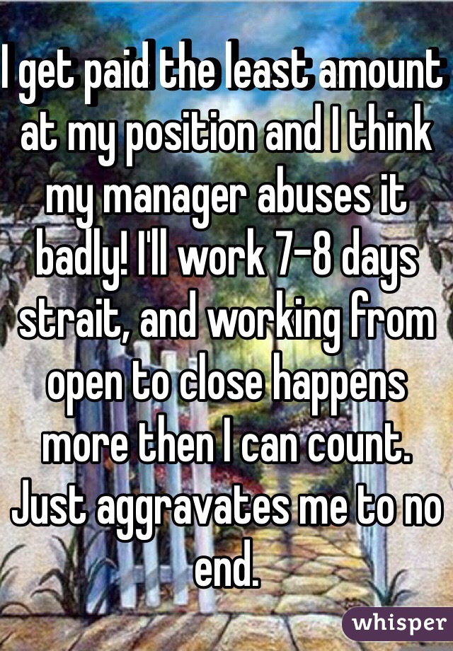 I get paid the least amount at my position and I think my manager abuses it badly! I'll work 7-8 days strait, and working from open to close happens more then I can count. Just aggravates me to no end.