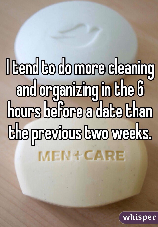 I tend to do more cleaning and organizing in the 6 hours before a date than the previous two weeks.  