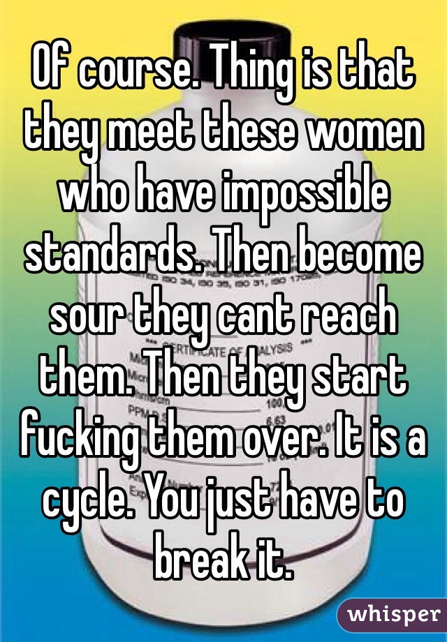 Of course. Thing is that they meet these women who have impossible standards. Then become sour they cant reach them. Then they start fucking them over. It is a cycle. You just have to break it. 