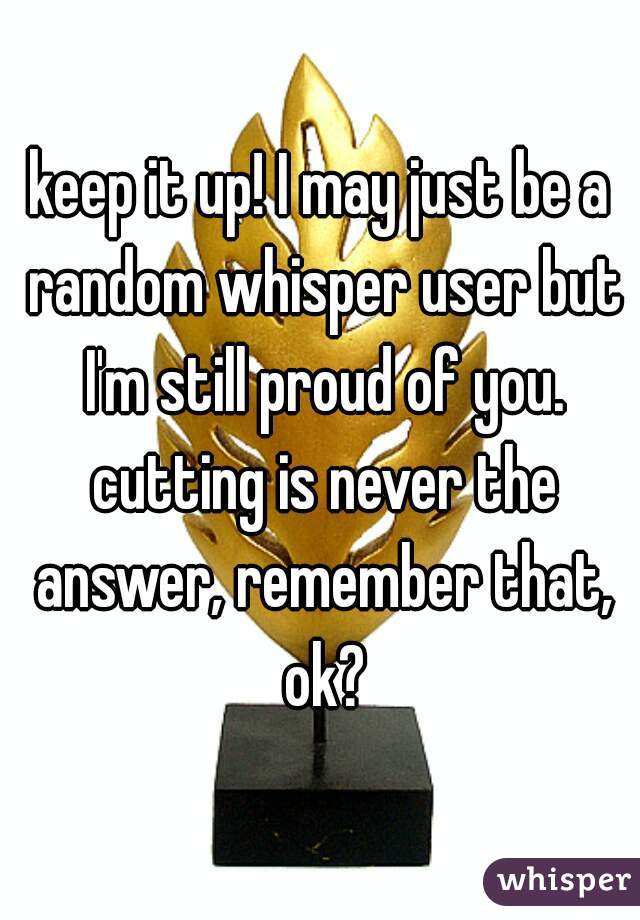 keep it up! I may just be a random whisper user but I'm still proud of you. cutting is never the answer, remember that, ok?