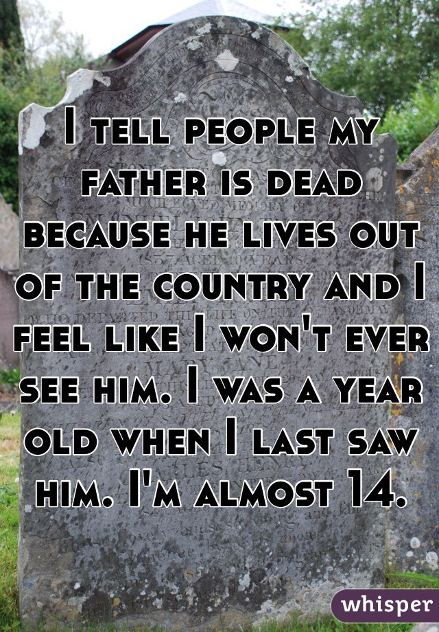 I tell people my father is dead because he lives out of the country and I feel like I won't ever see him. I was a year old when I last saw him. I'm almost 14.