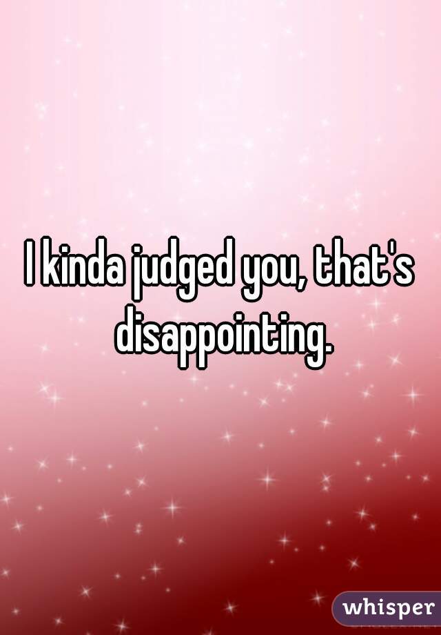 I kinda judged you, that's disappointing.