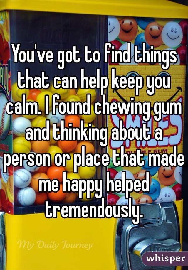 You've got to find things that can help keep you calm. I found chewing gum and thinking about a person or place that made me happy helped tremendously. 