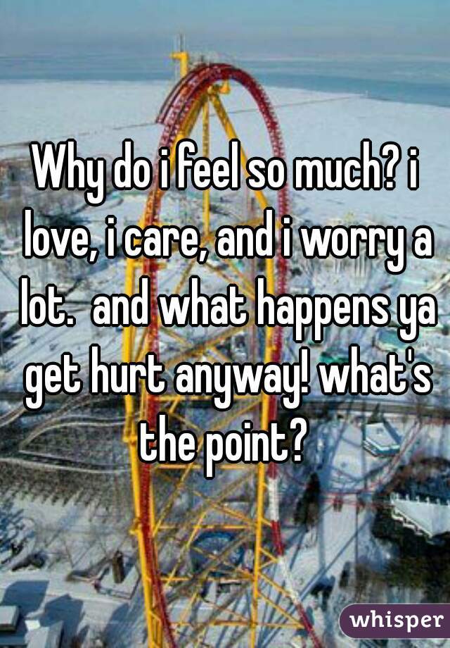 Why do i feel so much? i love, i care, and i worry a lot.  and what happens ya get hurt anyway! what's the point? 