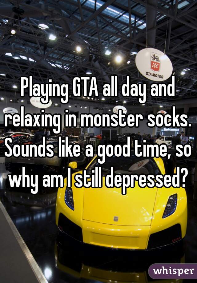 Playing GTA all day and relaxing in monster socks. 

Sounds like a good time, so why am I still depressed? 