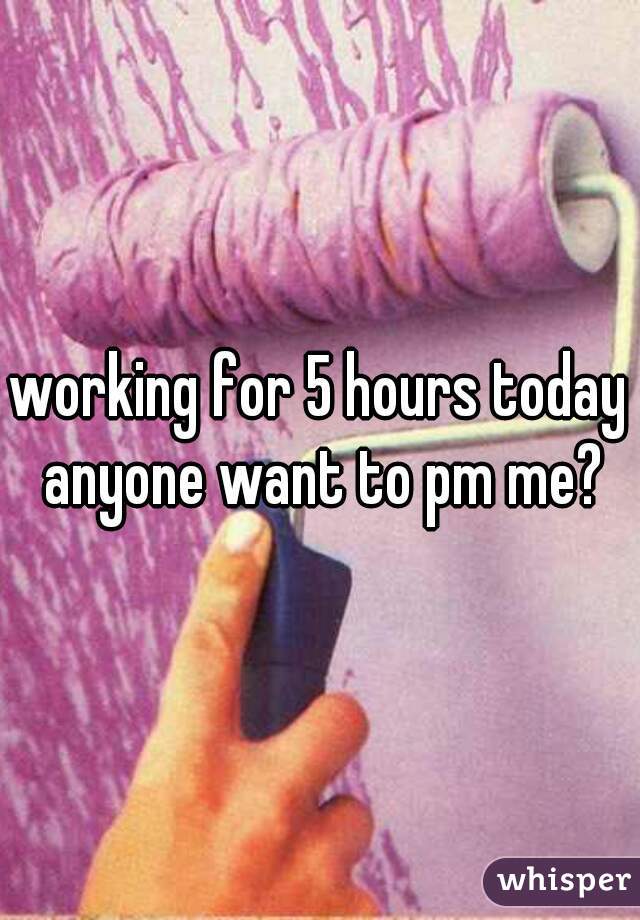 working for 5 hours today anyone want to pm me?