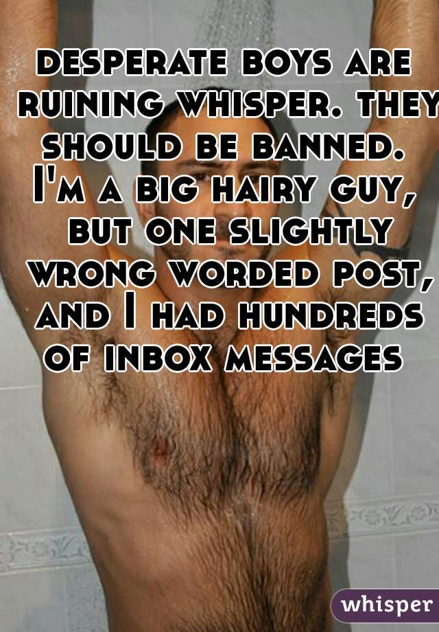 desperate boys are ruining whisper. they should be banned. 
I'm a big hairy guy, but one slightly wrong worded post, and I had hundreds of inbox messages 