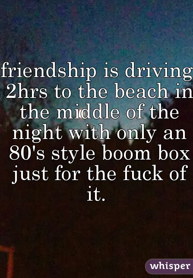 friendship is driving 2hrs to the beach in the middle of the night with only an 80's style boom box just for the fuck of it. 