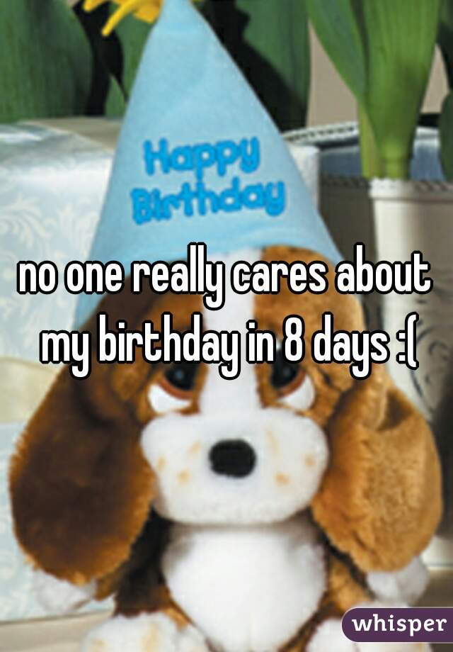 no one really cares about my birthday in 8 days :(