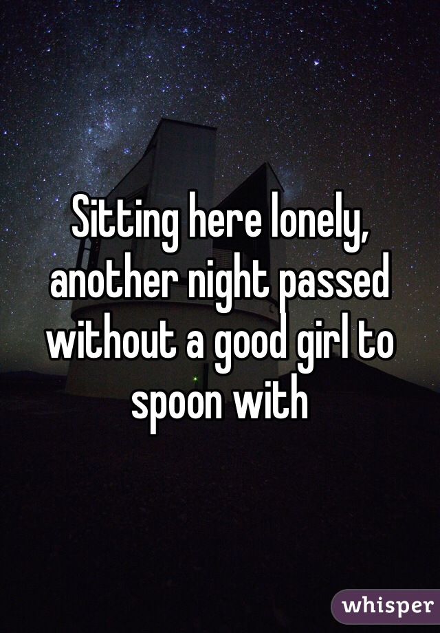 Sitting here lonely, another night passed without a good girl to spoon with 